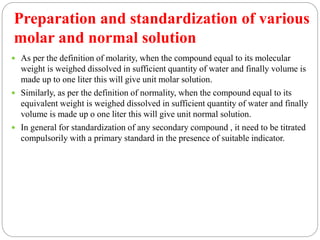 Preparation and standardization of various
molar and normal solution
 As per the definition of molarity, when the compound equal to its molecular
weight is weighed dissolved in sufficient quantity of water and finally volume is
made up to one liter this will give unit molar solution.
 Similarly, as per the definition of normality, when the compound equal to its
equivalent weight is weighed dissolved in sufficient quantity of water and finally
volume is made up o one liter this will give unit normal solution.
 In general for standardization of any secondary compound , it need to be titrated
compulsorily with a primary standard in the presence of suitable indicator.
 