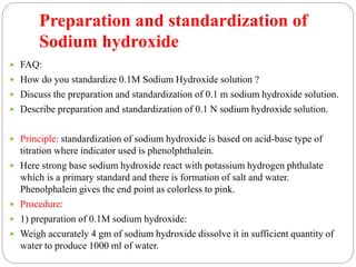 Preparation and standardization of
Sodium hydroxide
 FAQ:
 How do you standardize 0.1M Sodium Hydroxide solution ?
 Discuss the preparation and standardization of 0.1 m sodium hydroxide solution.
 Describe preparation and standardization of 0.1 N sodium hydroxide solution.
 Principle: standardization of sodium hydroxide is based on acid-base type of
titration where indicator used is phenolphthalein.
 Here strong base sodium hydroxide react with potassium hydrogen phthalate
which is a primary standard and there is formation of salt and water.
Phenolphalein gives the end point as colorless to pink.
 Procedure:
 1) preparation of 0.1M sodium hydroxide:
 Weigh accurately 4 gm of sodium hydroxide dissolve it in sufficient quantity of
water to produce 1000 ml of water.
 