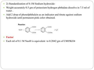  2) Standardization of 0.1M Sodium hydroxide:
 Weight accurately 0.5 gm of potassium hydrogen phthalate dissolve in 7.5 ml of
water .
 Add 2 drop of phenolphthalein as an indicator and titrate against sodium
hydroxide until permanent pink color obtained.
 Factor
 Each ml of 0.1 M NaoH is equivalent to 0.2042 gm of C8H5KO4
 