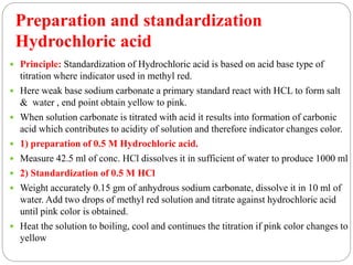 Preparation and standardization
Hydrochloric acid
 Principle: Standardization of Hydrochloric acid is based on acid base type of
titration where indicator used in methyl red.
 Here weak base sodium carbonate a primary standard react with HCL to form salt
& water , end point obtain yellow to pink.
 When solution carbonate is titrated with acid it results into formation of carbonic
acid which contributes to acidity of solution and therefore indicator changes color.
 1) preparation of 0.5 M Hydrochloric acid.
 Measure 42.5 ml of conc. HCl dissolves it in sufficient of water to produce 1000 ml
 2) Standardization of 0.5 M HCl
 Weight accurately 0.15 gm of anhydrous sodium carbonate, dissolve it in 10 ml of
water. Add two drops of methyl red solution and titrate against hydrochloric acid
until pink color is obtained.
 Heat the solution to boiling, cool and continues the titration if pink color changes to
yellow
 