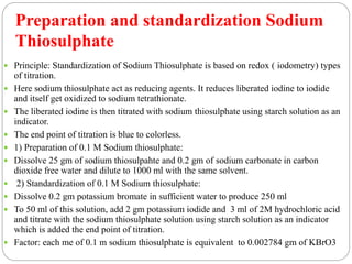  Principle: Standardization of Sodium Thiosulphate is based on redox ( iodometry) types
of titration.
 Here sodium thiosulphate act as reducing agents. It reduces liberated iodine to iodide
and itself get oxidized to sodium tetrathionate.
 The liberated iodine is then titrated with sodium thiosulphate using starch solution as an
indicator.
 The end point of titration is blue to colorless.
 1) Preparation of 0.1 M Sodium thiosulphate:
 Dissolve 25 gm of sodium thiosulpahte and 0.2 gm of sodium carbonate in carbon
dioxide free water and dilute to 1000 ml with the same solvent.
 2) Standardization of 0.1 M Sodium thiosulphate:
 Dissolve 0.2 gm potassium bromate in sufficient water to produce 250 ml
 To 50 ml of this solution, add 2 gm potassium iodide and 3 ml of 2M hydrochloric acid
and titrate with the sodium thiosulphate solution using starch solution as an indicator
which is added the end point of titration.
 Factor: each me of 0.1 m sodium thiosulphate is equivalent to 0.002784 gm of KBrO3
Preparation and standardization Sodium
Thiosulphate
 