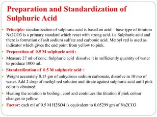  Principle: standardization of sulphuric acid is based on acid – base type of titration
Na2CO3 is a primary standard which react with strong acid. i.e Sulphuric acid and
there is formation of salt sodium sulfate and carbonic acid. Methyl red is used as
indicator which gives the end point from yellow to pink.
 Preparation of 0.5 M sulphuric acid :
 Measure 27 ml of conc. Sulphuric acid dissolve it in sufficiently quantity of water
to produce 1000 ml.
 Standardization of 0.5 M sulphuric acid :
 Weight accurately 0.15 gm of anhydrous sodium carbonate, dissolve in 10 mo of
water. Add 2 drop of methyl red solution and titrate against sulphuric acid until pink
color is obtained.
 Heating the solution to boiling , cool and continues the titration if pink colour
changes to yellow.
 Factor: each ml of 0.5 M H2SO4 is equivalent to 0.05299 gm of Na2CO3
Preparation and Standardization of
Sulphuric Acid
 