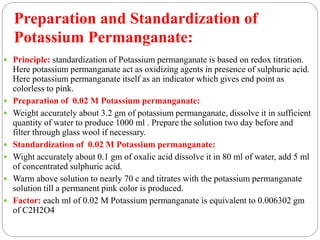  Principle: standardization of Potassium permanganate is based on redox titration.
Here potassium permanganate act as oxidizing agents in presence of sulphuric acid.
Here potassium permanganate itself as an indicator which gives end point as
colorless to pink.
 Preparation of 0.02 M Potassium permanganate:
 Weight accurately about 3.2 gm of potassium permanganate, dissolve it in sufficient
quantity of water to produce 1000 ml . Prepare the solution two day before and
filter through glass wool if necessary.
 Standardization of 0.02 M Potassium permanganate:
 Wight accurately about 0.1 gm of oxalic acid dissolve it in 80 ml of water, add 5 ml
of concentrated sulphuric acid.
 Warm above solution to nearly 70 c and titrates with the potassium permanganate
solution till a permanent pink color is produced.
 Factor: each ml of 0.02 M Potassium permanganate is equivalent to 0.006302 gm
of C2H2O4
Preparation and Standardization of
Potassium Permanganate:
 
