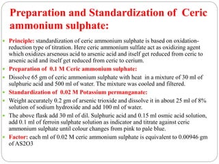  Principle: standardization of ceric ammonium sulphate is based on oxidation-
reduction type of titration. Here ceric ammonium sulfate act as oxidizing agent
which oxidizes arsenous acid to arsenic acid and itself get reduced from ceric to
arsenic acid and itself get reduced from ceric to cerium.
 Preparation of 0.1 M Ceric ammonium sulphate:
 Dissolve 65 gm of ceric ammonium sulphate with heat in a mixture of 30 ml of
sulphuric acid and 500 ml of water. The mixture was cooled and filtered.
 Standardization of 0.02 M Potassium permanganate:
 Weight accurately 0.2 gm of arsenic trioxide and dissolve it in about 25 ml of 8%
solution of sodium hydroxide and add 100 ml of water.
 The above flask add 30 ml of dil. Sulphuric acid and 0.15 ml osmic acid solution,
add 0.1 ml of ferroin sulphate solution as indicator and titrate against ceric
ammonium sulphate until colour changes from pink to pale blue.
 Factor: each ml of 0.02 M ceric ammonium sulphate is equivalent to 0.00946 gm
of AS2O3
Preparation and Standardization of Ceric
ammonium sulphate:
 