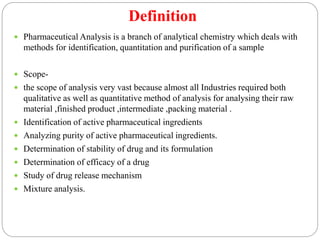 Definition
 Pharmaceutical Analysis is a branch of analytical chemistry which deals with
methods for identification, quantitation and purification of a sample
 Scope-
 the scope of analysis very vast because almost all Industries required both
qualitative as well as quantitative method of analysis for analysing their raw
material ,finished product ,intermediate ,packing material .
 Identification of active pharmaceutical ingredients
 Analyzing purity of active pharmaceutical ingredients.
 Determination of stability of drug and its formulation
 Determination of efficacy of a drug
 Study of drug release mechanism
 Mixture analysis.
 