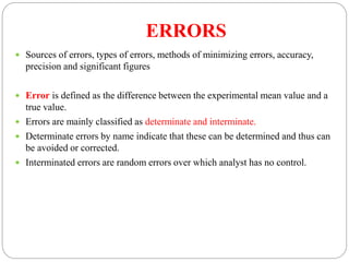 ERRORS
 Sources of errors, types of errors, methods of minimizing errors, accuracy,
precision and significant figures
 Error is defined as the difference between the experimental mean value and a
true value.
 Errors are mainly classified as determinate and interminate.
 Determinate errors by name indicate that these can be determined and thus can
be avoided or corrected.
 Interminated errors are random errors over which analyst has no control.
 