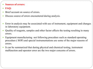  Sources of errors:
 FAQ:
 Brief account on source of errors.
 Discuss source of errors encountered during analysis.
 Error in analysis may be associated with use of instrument, equipment and changes
in laboratory equipment.
 Quality of reagents, samples and other factor affects the testing resulting in many
errors.
 Equipment manufacturing not following procedure such as standard operating
procedure ( SOP) and special instrumentations are some of the major reasons of
errors.
 It can be summarized that during physical and chemical testing, instrument
malfunction and operator error are the two major concerns of errors.
 