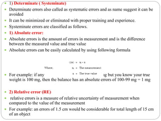  1) Determinate ( Systeminate)
 Determinate errors also called as systematic errors and as name suggest it can be
avoided
 It can be minimized or eliminated with proper training and experience.
 Systeminate errors are classified as follows.
 1) Absolute error:
 Absolute errors is the amount of errors in measurement and is the difference
between the measured value and true value
 Absolute errors can be easily calculated by using following formula
 For example: if any analytical balance indicates 99 mg but you know your true
weight is 100 mg, then the balance has an absolute errors of 100-99 mg = 1 mg
 2) Relative error (RE)
 relative errors is a measure of relative uncertainty of measurement when
compared to the value of the measurement
 For example: an errors of 1.5 cm would be considerable for total length of 15 cm
of an object
 