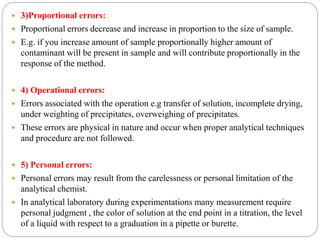  3)Proportional errors:
 Proportional errors decrease and increase in proportion to the size of sample.
 E.g. if you increase amount of sample proportionally higher amount of
contaminant will be present in sample and will contribute proportionally in the
response of the method.
 4) Operational errors:
 Errors associated with the operation e.g transfer of solution, incomplete drying,
under weighting of precipitates, overweighing of precipitates.
 These errors are physical in nature and occur when proper analytical techniques
and procedure are not followed.
 5) Personal errors:
 Personal errors may result from the carelessness or personal limitation of the
analytical chemist.
 In analytical laboratory during experimentations many measurement require
personal judgment , the color of solution at the end point in a titration, the level
of a liquid with respect to a graduation in a pipette or burette.
 