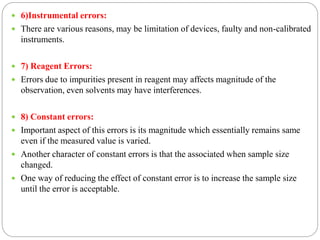  6)Instrumental errors:
 There are various reasons, may be limitation of devices, faulty and non-calibrated
instruments.
 7) Reagent Errors:
 Errors due to impurities present in reagent may affects magnitude of the
observation, even solvents may have interferences.
 8) Constant errors:
 Important aspect of this errors is its magnitude which essentially remains same
even if the measured value is varied.
 Another character of constant errors is that the associated when sample size
changed.
 One way of reducing the effect of constant error is to increase the sample size
until the error is acceptable.
 