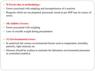  9) Errors due to methodology:
 Errors associated with sampling and incompleteness of a reaction
 Reagents which are not prepared, processed, stored as per SOP may be source of
errors .
 10) Additive Errors:
 Errors associated with weighing
 Loss of crucible weight during precipitation
 11) Environmental errors:
 In analytical lab various environmental factors such as temperature, humidity,
particles, light intensity etc.
 Measure should be in place to maintain the laboratory environmental parameter
in controlled condition.
 