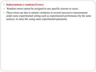  Indeterminate ( random) Errors:
 Random errors cannot be assigned to any specific reasons or cause.
 These errors are due to minute variations in several successive measurement
under same experimental setting such as experimental performance by the same
analyze, in same lab, using same experimental parameter.
 