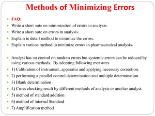 Methods of Minimizing Errors
 FAQ:
 Write a short note on minimization of errors in analysis.
 Write a short note on errors in analysis.
 Explain in detail method to minimize the errors.
 Explain various method to minimize errors in pharmaceutical analysis.
 Analyst has no control on random errors but systemic errors can be reduced by
using various methods. By adopting following measures
 1) Calibration of instrument, apparatus and applying necessary correction.
 2) performing a parallel control determination and multiple determination.
 3) Blank determination
 4) Cross checking result by different methods of analysis or another analyst.
 5) method of standard addition
 6) method of internal Standard
 7) Amplification method
 