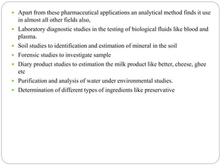  Apart from these pharmaceutical applications an analytical method finds it use
in almost all other fields also,
 Laboratory diagnostic studies in the testing of biological fluids like blood and
plasma.
 Soil studies to identification and estimation of mineral in the soil
 Forensic studies to investigate sample
 Diary product studies to estimation the milk product like better, cheese, ghee
etc
 Purification and analysis of water under environmental studies.
 Determination of different types of ingredients like preservative
 