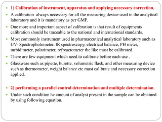  1) Calibration of instrument, apparatus and applying necessary correction.
 A calibration always necessary for all the measuring device used in the analytical
laboratory and it is mandatory as per GMP.
 One more and important aspect of calibration is that result of equipments
calibration should be traceable to the national and international standards.
 Most commonly instrument used in pharmaceutical analytical laboratory such as
UV- Spectrophotometer, IR spectroscopy, electrical balance, PH meter,
turbidimeter, polarimeter, refreactometer the like must be calibrated.
 There are few equipment which need to calibrate before each use .
 Glassware such as pipette, burette, volumetric flask, and other measuring device
such as thermometer, weight balance etc must calibrate and necessary correction
applied.
 2) performing a parallel control determination and multiple determination.
 Under such condition he amount of analyst present in the sample can be obtained
by using following equation.
 