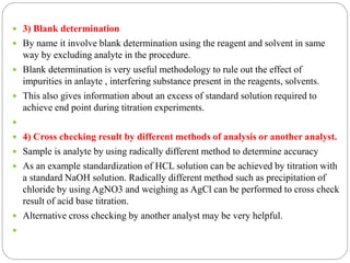  3) Blank determination
 By name it involve blank determination using the reagent and solvent in same
way by excluding analyte in the procedure.
 Blank determination is very useful methodology to rule out the effect of
impurities in anlayte , interfering substance present in the reagents, solvents.
 This also gives information about an excess of standard solution required to
achieve end point during titration experiments.

 4) Cross checking result by different methods of analysis or another analyst.
 Sample is analyte by using radically different method to determine accuracy
 As an example standardization of HCL solution can be achieved by titration with
a standard NaOH solution. Radically different method such as precipitation of
chloride by using AgNO3 and weighing as AgCl can be performed to cross check
result of acid base titration.
 Alternative cross checking by another analyst may be very helpful.

 