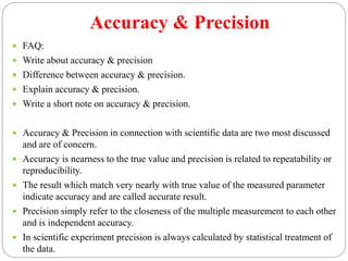 Accuracy & Precision
 FAQ:
 Write about accuracy & precision
 Difference between accuracy & precision.
 Explain accuracy & precision.
 Write a short note on accuracy & precision.
 Accuracy & Precision in connection with scientific data are two most discussed
and are of concern.
 Accuracy is nearness to the true value and precision is related to repeatability or
reproducibility.
 The result which match very nearly with true value of the measured parameter
indicate accuracy and are called accurate result.
 Precision simply refer to the closeness of the multiple measurement to each other
and is independent accuracy.
 In scientific experiment precision is always calculated by statistical treatment of
the data.
 