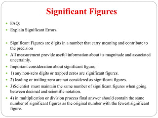 Significant Figures
 FAQ:
 Explain Significant Errors.
 Significant Figures are digits in a number that carry meaning and contribute to
the precision
 All measurement provide useful information about its magnitude and associated
uncertainly.
 Important consideration about significant figure;
 1) any non-zero digits or trapped zeros are significant figures.
 2) leading or trailing zero are not considered as significant figures.
 3)Scientist must maintain the same number of significant figures when going
between decimal and scientific notation.
 4) in multiplication or division process final answer should contain the same
number of significant figures as the original number with the fewest significant
figure.
 