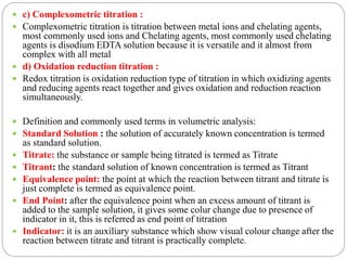  c) Complexometric titration :
 Complexometric titration is titration between metal ions and chelating agents,
most commonly used ions and Chelating agents, most commonly used chelating
agents is disodium EDTA solution because it is versatile and it almost from
complex with all metal
 d) Oxidation reduction titration :
 Redox titration is oxidation reduction type of titration in which oxidizing agents
and reducing agents react together and gives oxidation and reduction reaction
simultaneously.
 Definition and commonly used terms in volumetric analysis:
 Standard Solution : the solution of accurately known concentration is termed
as standard solution.
 Titrate: the substance or sample being titrated is termed as Titrate
 Titrant: the standard solution of known concentration is termed as Titrant
 Equivalence point: the point at which the reaction between titrant and titrate is
just complete is termed as equivalence point.
 End Point: after the equivalence point when an excess amount of titrant is
added to the sample solution, it gives some colur change due to presence of
indicator in it, this is referred as end point of titration
 Indicator: it is an auxiliary substance which show visual colour change after the
reaction between titrate and titrant is practically complete.
 