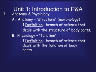 Unit 1: Introduction to P&A
I. Anatomy & Physiology
A. Anatomy - “structure” (morphology)
1.Definition: branch of science that
deals with the structure of body parts.
B. Physiology – “function”
1.Definition: branch of science that
deals with the function of body
parts.
 