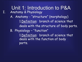 Unit 1: Introduction to P&A Anatomy & Physiology 	A.  Anatomy - “structure” (morphology) 			1.Definition:  branch of science that  			deals with the structure of body parts. 	B.  Physiology – “function” 			1.Definition:  branch of science that 			deals with the function of body 				parts. 