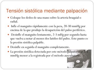 Tensión sistólica mediante palpación Coloque los dedos de una mano sobre la arteria braquial o radial. Infle el manguito rápidamente con la pera, 20-30 mmHg por encima de la que produjo la desaparición del pulso periférico. Desinfle el manguito lentamente, 2-3 mHg por segundo hasta que vuelva a notar al menos dos latidos del pulso. Este punto es la presión sistólica palpable.  Desinfle en seguida el manguito completamente. La presión sistólica detectada por este método palpatorio es 2-5 mmHg menor a la registrada por el método auscultatorio. 