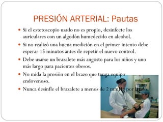 PRESIÓN ARTERIAL: Pautas Si el estetoscopio usado no es propio, desinfecte los auriculares con un algodón humedecido en alcohol. Si no realizó una buena medición en el primer intento debe esperar 15 minutos antes de repetir el nuevo control. Debe usarse un brazalete más angosto para los niños y uno más largo para pacientes obesos. No mida la presión en el brazo que tenga equipo endovenoso. Nunca desinfle el brazalete a menos de 2 mmHg por latido. 