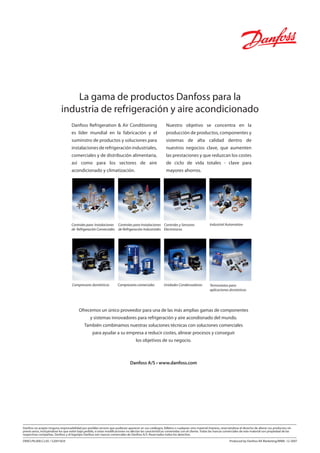 DKRCI.PA.000.C2.05 / 520H1829 Produced by Danfoss RA Marketing/MWA. 12-2007
La gama de productos Danfoss para la
industria de refrigeración y aire acondicionado
Danfoss Refrigeration & Air Conditioning
es líder mundial en la fabricación y el
suminstro de productos y soluciones para
instalaciones de refrigeración industriales,
comerciales y de distribución alimentaria,
así como para los sectores de aire
acondicionado y climatización.
Nuestro objetivo se concentra en la
producción de productos, componentes y
sistemas de alta calidad dentro de
nuestros negocios clave, que aumenten
las prestaciones y que reduzcan los costes
de ciclo de vida totales - clave para
mayores ahorros.
Controles para Instalaciones
de Refrigeración Comerciales
Controles para Instalaciones
de Refrigeración Industriales
Industrial Automation
Compresores domésticos Compresores comerciales Termostatos para
aplicaciones domésticas
Unidades Condensadoras
Controles y Sensores
Electronicos
Ofrecemos un único proveedor para una de las más amplias gamas de componentes
y sistemas innovadores para refrigeración y aire acondionado del mundo.
También combinamos nuestras soluciones técnicas con soluciones comerciales
para ayudar a su empresa a reducir costes, alinear procesos y conseguir
los objetivos de su negocio.
Danfoss A/S • www.danfoss.com
 