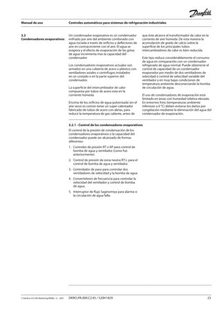 Manual de uso Controles automáticos para sistemas de refrigeración industriales
© Danfoss A/S (RA Marketing/MWA), 12 - 2007 DKRCI.PA.000.C2.05 / 520H1829 23
3.2
Condensadores evaporativos
Un condensador evaporativo es un condensador
enfriado por aire del ambiente combinado con
agua rociada a través de orificios y deflectores de
aire en contracorriente con el aire. El agua se
evapora y el efecto de evaporación de las gotas
de agua incrementa mas la capacidad del
condensador
Los condensadores evaporativos actuales son
armados en una cubierta de acero o plástico con
ventiladores axiales o centrífugos instalados
en un costado o en la parte superior del
condensador.
La superficie del intercambiador de calor
compuesta por tubos de acero esta en la
corriente húmeda.
Encima de los orificios de agua pulverizada (en el
aire seco) es común tener un super calentador
fabricado de tubos de acero con aletas, para
reducir la temperatura de gas caliente, antes de
que éste alcance el transformador de calor en la
corriente de aire húmeda. De esta manera la
acumulación de grado de calcio sobre la
superficie de los principales tubos
intercambiadores de calor es bien reducida.
Este tipo reduce considerablemente el consumo
de agua en comparación con un condensador
refrigerado de agua normal. Puede obtenerse el
control de capacidad de un condensador
evaporador por medio de dos ventiladores de
velocidad o control de velocidad variable del
ventilador y en muy bajas condiciones de
temperatura ambiente desconectando la bomba
de circulación de agua.
El uso de condensadores de evaporación está
limitado en áreas con humedad relativa elevada.
En entornos fríos (temperaturas ambiente
inferiores a 0 °C) deben evitarse los daños por
congelación mediante la eliminación del agua del
condensador de evaporación.
3.2.1 - Control de los condensadores evaporativos
El control de la presión de condensación de los
condensadores evaporativos o la capacidad del
condensador puede ser alcanzado de formas
diferentes:
1.	 Controles de presión RT o KP para control de
	 bomba de agua y ventilador (como fue
	 anteriormente).
2.	 Control de presión de zona neutra RT-L para el
	 control de bomba de agua y ventilador.
3.	 Controlador de paso para controlar dos
	 ventiladores de velocidad y la bomba de agua.
4.	 Convertidores de frecuencia para controlar la
	 velocidad del ventilador y control de bomba 		
	 de agua.
5. Interruptor de flujo Saginomiya para alarma si
	 la circulación de agua falla.
 