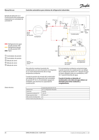 Manual de uso Controles automáticos para sistemas de refrigeración industriales
24 DKRCI.PA.000.C2.05 / 520H1829 © Danfoss A/S (RA Marketing/MWA), 12 - 2007
Ejemplo de aplicación 3.2.1:
Control de paso del condensador
evaporativo con controlador de
controller RT
De la
línea
de succión
Compresor
SCA
SNV DSV
Recibidor
Al enfriador
de aceite
LLG
SVA SNV
Al dispositivo
de expansión
SFA
� SVA
SFA
� SVA
�RT 5A
Condensador
�RT 5A
� SVA
Bomba
de
agua
Danfoss
Tapp_0033_05
09-2007
➀Controlador de presión
➁Controlador de presión
➂Válvula de cierre
➃Válvula de cierre
➄Válvula de cierre
Esta solución mantiene la presión de
condensación, así como la presión en el depósito
en un nivel suficientemente alto en baja
temperatura ambiente.
Cuando la presión de entrada del condensador
cae debajo de la configuración del controlador
de presión RT 5A ➁, el controlador apagará el
ventilador, para disminuir la capacidad de
condensación.
En la temperatura ambiente sumamente baja,
cuando la presión de condensación cae debajo
de la configuración del RT 5A ➀ después de que
se hayan apagado todos los ventiladores, el RT
5A ➀ parará la bomba de agua.
Cuando la bomba es detenida, el
condensador y los tubos de agua deben ser
drenados para evitar oxidación y
congelamiento.
Datos técnicos Control de presión HP- RT 5A
Refrigerantes R717 y refrigerantes fluorados
Protección IP 66/54
Temperatura ambiente [°C] –50 a 70
Rango regulación [bar] RT 5A: 4 a 17
Máx. presión de trabajo [bar] 22
Presión máxima de prueba [bar] 25
Refrigerante de vapor
de alta presión (HP)
Refrigerante líquido
de alta presión (HP)
Agua
 