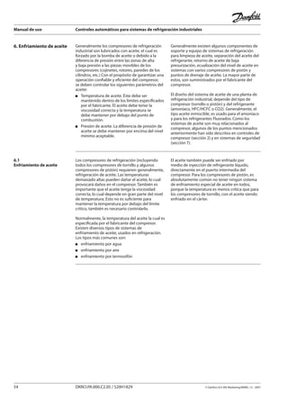 Manual de uso Controles automáticos para sistemas de refrigeración industriales
54 DKRCI.PA.000.C2.05 / 520H1829 © Danfoss A/S (RA Marketing/MWA), 12 - 2007
6. Enfriamiento de aceite Generalmente los compresores de refrigeración
industrial son lubricados con aceite, el cual es
forzado por la bomba de aceite o debido a la
diferencia de presión entre las zonas de alta
y baja presión a las piezas movibles de los
compresores (cojinetes, rotores, paredes de los
cilindros, etc.) Con el propósito de garantizar una
operación confiable y eficiente del compresor,
se deben controlar los siguientes parámetros del
aceite:
Temperatura de aceite. Éste debe ser
mantenido dentro de los límites especificados
por el fabricante. El aceite debe tener la
viscosidad correcta y la temperatura se
debe mantener por debajo del punto de
combustión.
Presión de aceite. La diferencia de presión de
aceite se debe mantener por encima del nivel
mínimo aceptable.
Generalmente existen algunos componentes de
soporte y equipo de sistemas de refrigeración
para limpieza de aceite, separación del aceite del
refrigerante, retorno de aceite de baja
presurización, ecualización del nivel de aceite en
sistemas con varios compresores de pistón y
puntos de drenaje de aceite. La mayor parte de
estos, son suministrados por el fabricante del
compresor.
El diseño del sistema de aceite de una planta de
refrigeración industrial, depende del tipo de
compresor (tornillo o pistón) y del refrigerante
(amoníaco, HFC/HCFC o CO2). Generalmente, el
tipo aceite inmiscible, es usado para el amoníaco
y para los refrigerantes Fluorados. Como los
sistemas de aceite son muy relacionados al
compresor, algunos de los puntos mencionados
anteriormente han sido descritos en controles de
compresor (sección 2) y en sistemas de seguridad
(sección 7).
6.1
Enfriamiento de aceite
Los compresores de refrigeración (incluyendo
todos los compresores de tornillo y algunos
compresores de pistón) requieren generalmente,
refrigeración de aceite. Las temperaturas
demasiado altas pueden dañar el aceite, lo cual
provocará daños en el compresor. También es
importante que el aceite tenga la viscosidad
correcta, lo cual depende en gran parte del nivel
de temperatura. Esto no es suficiente para
mantener la temperatura por debajo del límite
crítico, también es necesario controlarlo.
Normalmente, la temperatura del aceite la cual es
especificada por el fabricante del compresor.
Existen diversos tipos de sistemas de
enfriamiento de aceite, usados en refrigeración.
Los tipos más comunes son:
enfriamiento por agua
enfriamiento por aire
enfriamiento por termosifón
El aceite también puede ser enfriado por
medio de inyección de refrigerante líquido,
directamente en el puerto intermedia del
compresor. Para los compresores de pistón, es
absolutamente común no tener ningún sistema
de enfriamiento especial de aceite en todos,
porque la temperatura es menos crítica que para
los compresores de tornillo, con el aceite siendo
enfriado en el cárter.
 