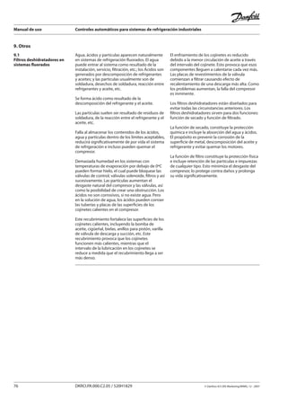 Manual de uso Controles automáticos para sistemas de refrigeración industriales
76 DKRCI.PA.000.C2.05 / 520H1829 © Danfoss A/S (RA Marketing/MWA), 12 - 2007
9. Otros
Agua, ácidos y partículas aparecen naturalmente
en sistemas de refrigeración fluorados. El agua
puede entrar al sistema como resultado de la
instalación, servicio, filtración, etc.; los Ácidos son
generados por descomposición de refrigerantes
y aceites; y las partículas usualmente son de
soldadura, desechos de soldadura, reacción entre
refrigerantes y aceite, etc.
Se forma ácido como resultado de la
descomposición del refrigerante y el aceite.
Las partículas suelen ser resultado de residuos de
soldadura, de la reacción entre el refrigerante y el
aceite, etc.
Falla al almacenar los contenidos de los ácidos,
agua y partículas dentro de los límites aceptables,
reducirá significativamente de por vida el sistema
de refrigeración e incluso pueden quemar el
compresor.
Demasiada humedad en los sistemas con
temperaturas de evaporación por debajo de 0ºC
pueden formar hielo, el cual puede bloquear las
válvulas de control, válvulas solenoide, filtros y así
sucesivamente. Las partículas aumentan el
desgaste natural del compresor y las válvulas, así
como la posibilidad de crear una obstrucción. Los
ácidos no son corrosivos, si no existe agua. Pero
en la solución de agua, los ácidos pueden corroer
las tuberías y placas de las superficies de los
cojinetes calientes en el compresor.
Este recubrimiento fortalece las superficies de los
cojinetes calientes, incluyendo la bomba de
aceite, cigüeñal, bielas, anillos para pistón, varilla
de válvula de descarga y succión, etc. Este
recubrimiento provoca que los cojinetes
funcionen más calientes, mientras que el
intervalo de la lubricación en los cojinetes se
reduce a medida que el recubrimiento llega a ser
más denso.
El enfriamiento de los cojinetes es reducido
debido a la menor circulación de aceite a través
del intervalo del cojinete. Esto provoca que esos
componentes lleguen a calentarse cada vez más.
Las placas de revestimientos de la válvula
comienzan a filtrar causando efecto de
recalentamiento de una descarga más alta. Como
los problemas aumentan, la falla del compresor
es inminente.
Los filtros deshidratadores están diseñados para
evitar todas las circunstancias anteriores. Los
filtros deshidratadores sirven para dos funciones:
función de secado y función de filtrado.
La función de secado, constituye la protección
química e incluye la absorción del agua y ácidos.
El propósito es prevenir la corrosión de la
superficie de metal, descomposición del aceite y
refrigerante y evitar quemar los motores.
La función de filtro constituye la protección física
e incluye retención de las partículas e impurezas
de cualquier tipo. Esto minimiza el desgaste del
compresor, lo protege contra daños y prolonga
su vida significativamente.
9.1
Filtros deshidratadores en
sistemas fluorados
 