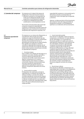 Manual de uso Controles automáticos para sistemas de refrigeración industriales
6 DKRCI.PA.000.C2.05 / 520H1829 © Danfoss A/S (RA Marketing/MWA), 12 - 2007
2. Controles del compresor El compresor es la“cabeza”del sistema de
refrigeración. Tiene dos funciones básicas:
1.	 Mantener la presión en el evaporador de
	 modo que el refrigerante líquido pueda
	 evaporarse en la temperatura requerida.
2. 	Comprimir el refrigerante para poder
	 condensarlo en una temperatura normal.
Por lo tanto, la función básica del control del
compresor, al ajustar la capacidad del
compresor a la demanda actual del sistema de
refrigeración, para mantener de esta forma la
temperatura de evaporación requerida. Si la
capacidad del compresor es más grande que la
demanda, la presión y la temperatura de
evaporación, serán más bajas que la requerida
y viceversa.
Además, no debe permitirse el funcionamiento
del compresor fuera del rango permitido de
temperatura y presión, con la finalidad de
optimizar sus condiciones de funcionamiento.
2.1
Control de capacidad del
compresor
El compresor en un sistema de refrigeración, es
normalmente seleccionado para poder
satisfacer la carga de enfriamiento más alta
posible. Sin embargo, la carga de enfriamiento
durante el funcionamiento normal, es
generalmente más baja que la carga de diseño.
Esto significa que siempre es necesario
controlar la capacidad del compresor, de tal
manera que coincida con la carga de calor real.
Existen varias maneras comunes para controlar
la capacidad del compresor:
1.	 Control por etapas.
Esto se refiere a los cilindros de descarga en un
compresor con varios cilindros, para abrir y
cerrar los orificios de aspiración de un
compresor de tornillo, o para iniciar y parar
algunos compresores en un sistema
multicompresor. Este sistema es simple y
conveniente. Además, la eficacia disminuye
muy poco durante la carga parcial. Es
especialmente aplicable en sistemas con
diversos compresores alternativos de varios
cilindros.
2.	 Control válvula corrediza.
El dispositivo más usado para controlar la
capacidad de un compresor de tornillo es la
válvula corrediza. La acción de la válvula
corrediza operada por aceite permite separar
el gas de succión para evitar ser condensado.
La válvula corrediza permite una reducción
uniforme y continua de capacidad desde 100%
hasta 10%, pero la eficiencia disminuye en
cargas parciales.
3.	 Control velocidad variable.
Esta solución es aplicable a todos los tipos de
compresores, y es eficiente. Un motor eléctrico
de dos velocidades o un convertidor de
frecuencia, pueden ser usados para variar la
velocidad del compresor. El motor eléctrico de
dos velocidades controla la capacidad del
compresor funcionando en alta velocidad,
cuando la carga de calor es alta (Por ej.:
Período de enfriamiento) y en baja velocidad
cuando la carga de calor es baja (Por ej.:
Período de almacenamiento). El convertidor de
frecuencia puede variar la velocidad de
rotación continuamente para satisfacer la
demanda real. El convertidor de frecuencia
observa límites de velocidad max. y min.,
control de presión y temperatura, protección
del motor del compresor además de los límites
de corriente y torque. Convertidores de
frecuencia aseguran corriente de arranque
bajo.
4.	 Desvió de gas caliente.
Esta solución es aplicable a compresores con
capacidades fijas y más típico en la refrigeración
comercial. Para controlar la capacidad de
refrigeración, parte del flujo del gas caliente
en la línea de descarga es derivado dentro del
circuito de baja presión. Esto ayuda a disminuir
la capacidad de refrigeración de dos maneras:
Disminuyendo el suministro del refrigerante
líquido y liberando algún calor en el circuito de
baja presión.
 