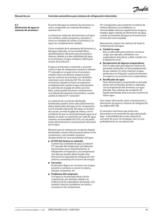 Manual de uso Controles automáticos para sistemas de refrigeración industriales
© Danfoss A/S (RA Marketing/MWA), 12 - 2007 DKRCI.PA.000.C2.05 / 520H1829 81
El asunto del agua en sistemas de amoníaco es
único, comparado con sistemas fluorados y
sistemas CO2:
La estructura molecular del amoníaco y el agua
son similares, ambos pequeños y opuestos y
como un resultado de ambos, el amoníaco y el
agua son completamente solubles.
Como resultado de la semejanza del amoníaco y
del agua molecular, no han existido filtros
deshidratadores eficientes para el amoníaco.
Además, debido a la alta solubilidad del agua
en el amoniaco, el agua residual es difícil para
extraer de la solución.
El agua y el amoníaco coexistirán y actuarán
como un tipo de refrigerante mineral, la relación
P-T saturada no es igual como el amoníaco
anhidro. Éstos son factores respecto al por
qué los sistemas de amoníaco son diseñados
raramente como sistemas DX: Por otro lado,
el amoníaco líquido es fuerte al evaporarse
completamente cuando el agua está presente,
lo cual inducirá al golpe de ariete; por otro
lado, ¿Cómo puede funcionar correctamente
una válvula de expansión termostática, cuando
cambia la relación P-T saturada?
Los sistemas de circulación del líquido
bombeados pueden evitar adecuadamente los
daños potenciales del agua en los compresores.
Con la entrada solamente del vapor, en la línea
de succión, se evita el golpe de ariete y con la
condición de que no exista demasiada agua en el
líquido, el vapor no contendrá casi nada de agua
(máximo recomendable de 0.3%), el cual podrá
evitar efectivamente la contaminación del aceite
por el agua.
Mientras que los sistemas de circulación líquida
bombeados evitarán efectivamente daños en los
compresores, esto también mantiene
desapercibidas las otras penalidades del agua:
El COP del sistema es reducido
Cuando hay contenido de agua, la relación
P-T saturada del refrigerante será diferente
del amoníaco puro. Específicamente, el
refrigerante se evaporará a una temperatura
más alta por presión determinada. Esto
disminuirá la capacidad de refrigeración del
sistema y aumentará el consumo de energía.
Corrosión
El amoniaco llega a ser corrosivo con el agua
presente y comienza a corroer la tubería,
válvulas, recipientes, etc
Problemas del compresor
Si el agua es incorporada dentro de los
compresores, por ejemplo, debido a la
ineficacia de los separadores de líquido, esto
también inducirá a problemas de aceite y
corrosión en los compresores.
Por consiguiente, para mantener el sistema de
manera eficiente y sin problemas, es
recomendable observar regularmente el agua y
emplear algún método de eliminación de agua,
cuando el contenido del agua se encuentra por
encima del nivel aceptable.
Básicamente, existen tres maneras de tratar la
contaminación del agua:
Cambie la carga
Esto es adecuado para sistemas con pocas
cargas (por ejemplo, enfriadores con
evaporadores tipo placa) y debe cumplir con
la legislación local.
Recuperación de algunos evaporadores
Esto es adecuado para algunos sistemas de
gravedad conducidos sin descongelamiento
de gas caliente. En estos sistemas, el agua
permanece en el líquido cuando el amoníaco
se evapora y se acumula en los evaporadores.
Rectificador de agua
Parte del amoniaco contaminado es drenado
dentro del rectificador, donde es calentado
con la evaporación del amoníaco y el agua
drenada. Para sistemas de circulación de
líquido bombeado, Ésta es la única manera de
retirar agua.
Para mayor información sobre contaminación y
eliminación de agua en sistemas de refrigeración,
vea folleto IIAR 108.
Es necesario mencionar que existe una
desventaja en el contenido de agua demasiado
baja - la posibilidad de un tipo especial de
corrosión de acero. Sin embargo, esto no está
probablemente en una planta real.
9.3
Eliminacion de agua en
sistemas de amoníaco
 