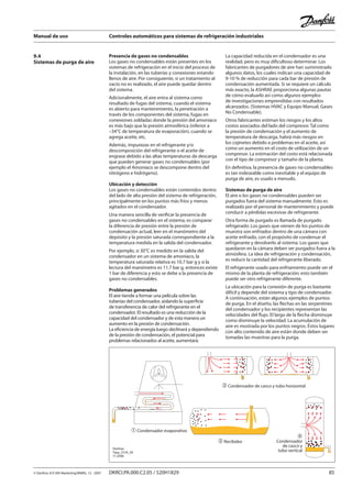 Manual de uso Controles automáticos para sistemas de refrigeración industriales
© Danfoss A/S (RA Marketing/MWA), 12 - 2007 DKRCI.PA.000.C2.05 / 520H1829 85
Presencia de gases no condensables
Los gases no condensables están presentes en los
sistemas de refrigeración en el inicio del proceso de
la instalación, en las tuberías y conexiones estando
llenos de aire. Por consiguiente, si un tratamiento al
vacío no es realizado, el aire puede quedar dentro
del sistema.
Adicionalmente, el aire entra al sistema como
resultado de fugas del sistema, cuando el sistema
es abierto para mantenimiento, la penetración a
través de los componentes del sistema, fugas en
conexiones soldadas donde la presión del amoníaco
es más bajo que la presión atmosférica (inferior a
–34°C de temperatura de evaporación), cuando se
agrega aceite, etc.
Además, impurezas en el refrigerante y/o
descomposición del refrigerante o el aceite de
engrase debido a las altas temperaturas de descarga
que pueden generar gases no condensables (por
ejemplo el Amoníaco se descompone dentro del
nitrógeno e hidrógeno).
Ubicación y detección
Los gases no condensables están contenidos dentro
del lado de alta presión del sistema de refrigeración,
principalmente en los puntos más fríos y menos
agitados en el condensador.
Una manera sencilla de verificar la presencia de
gases no condensables en el sistema, es comparar
la diferencia de presión entre la presión de
condensación actual, leer en el manómetro del
depósito y la presión saturada correspondiente a la
temperatura medida en la salida del condensador.
Por ejemplo, si 30°C es medido en la salida del
condensador en un sistema de amoníaco, la
temperatura saturada relativa es 10.7 bar g y si la
lectura del manómetro es 11.7 bar g, entonces existe
1 bar de diferencia y esto se debe a la presencia de
gases no condensables.
Problemas generados
El aire tiende a formar una película sobre las
tuberías del condensador, aislando la superficie
de transferencia de calor del refrigerante en el
condensador. El resultado es una reducción de la
capacidad del condensador y de esta manera un
aumento en la presión de condensación.
La eficiencia de energía luego declinará y dependiendo
de la presión de condensación, el potencial para
problemas relacionados al aceite, aumentará.
La capacidad reducida en el condensador es una
realidad, pero es muy dificultoso determinar. Los
fabricantes de purgadores de aire han suministrado
algunos datos, los cuales indican una capacidad de
9-10 % de reducción para cada bar de presión de
condensación aumentada. Si se requiere un cálculo
más exacto, la ASHRAE proporciona algunas pautas
de cómo evaluarlo así como algunos ejemplos
de investigaciones emprendidas con resultados
alcanzados. (Sistemas HVAC y Equipo Manual, Gases
No Condensable).
Otros fabricantes estiman los riesgos y los altos
costos asociados del lado del compresor. Tal como
la presión de condensación y el aumento de
temperatura de descarga, habrá más riesgos en
los cojinetes debido a problemas en el aceite, así
como un aumento en el costo de utilización de un
compresor. La estimación del costo está relacionada
con el tipo de compresor y tamaño de la planta.
En definitiva, la presencia de gases no condensables
es tan indeseable como inevitable y el equipo de
purga de aire, es usado a menudo.
Sistemas de purga de aire
El aire o los gases no condensables pueden ser
purgados fuera del sistema manualmente. Esto es
realizado por el personal de mantenimiento y puede
conducir a pérdidas excesivas de refrigerante.
Otra forma de purgado es llamada de purgado
refrigerado: Los gases que vienen de los puntos de
muestra son enfriados dentro de una cámara con
aceite enfriado, con el propósito de condensar el
refrigerante y devolverlo al sistema. Los gases que
quedaron en la cámara deben ser purgados fuera a la
atmósfera. La idea de refrigeración y condensación,
es reducir la cantidad del refrigerante liberado.
El refrigerante usado para enfriamiento puede ser el
mismo de la planta de refrigeración; esto también
puede ser otro refrigerante diferente.
La ubicación para la conexión de purga es bastante
difícil y depende del sistema y tipo de condensador.
A continuación, están algunos ejemplos de puntos
de purga. En el diseño, las flechas en las serpentines
del condensador y los recipientes representan las
velocidades del flujo. El largo de la flecha disminuye
como disminuye la velocidad. La acumulación de
aire es mostrada por los puntos negros. Éstos lugares
con alto contenido de aire están donde deben ser
tomadas las muestras para la purga.
9.4
Sistemas de purga de aire
� Recibidor
� Condensador evaporativo
� Condensador de casco y tubo horizontal
�
Condensador
de casco y
tubo verticalDanfoss
Tapp_0124_05
11-2006
 