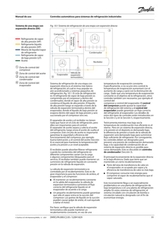 Manual de uso Controles automáticos para sistemas de refrigeración industriales
© Danfoss A/S (RA Marketing/MWA), 12 - 2007 DKRCI.PA.000.C2.05 / 520H1829 91
Sistema de una etapa con
expansión directa (DX)
➀	Zona de control del
	 compresor
➁	Zona de control del aceite
➂	Zona de control del
	 condensador
➃	Zona de control del 		
	 evaporador
Sistema de refrigeración de una etapa con
expansión directa es el sistema más básico
de refrigeración, el cual es muy popular en
aire acondicionado y sistemas pequeños de
refrigeración, fig. 10.1. El ciclo de refrigeración
es: El refrigerante de vapor de baja presión es
comprimido por el compresor y dentro del
condensador, donde el vapor de alta presión se
condensa el líquido de alta presión. El líquido
de alta presión luego se expande a través de la
válvula de expansión termostatica dentro del
evaporador, donde el líquido de baja presión se
evapora dentro del vapor de baja presión y será
succionado por el compresor otra vez.
El separador de aceite y el recibidor no tienen
nada que hacer en el ciclo de refrigeración, pero
ellos son importantes para el control:
El separador de aceite separa y colecta el aceite
del refrigerante, luego envía el aceite de vuelta al
compresor. Este circuito de aceite es importante
garantizar la seguridad y eficiencia del
funcionamiento del compresor, por ejemplo
buena lubricación, y el control del aceite (Sección
6) es esencial para mantener la temperatura del
aceite y la presión a un nivel aceptable.
El recibidor puede absorber/liberar refrigerante
cuando los contenidos del refrigerante en
diferente componentes varían con la carga
o algunos componentes bloqueados para el
servicio. El recibidor también puede mantener un
suministro de refrigerante líquido en constante
presión en la válvula de expansión.
La válvula de expansión termostatica es
controlada por el recalentamiento. Esto es de
gran importancia para las funciones de ambos, el
evaporador y el compresor:
Al mantener un recalentamiento constante
en la salida del evaporador, la válvula de
expansion termostatica suministra el flujo
correcto del refrigerante líquido en el
evaporador de acuerdo a la carga.
Un pequeño recalentamiento puede garantizar
que sólo el vapor entra en la succión del
compresor. Las gotitas de líquido en la succión
pueden causar golpe de ariete, el cual equivale
a dañar el motor.
Por favor, verifique que la válvula de expansión
termostatica sólo puede mantener un
recalentamiento constante, en vez de una
temperatura de evaporación constante.
Específicamente, si no ocurre otro control, la
temperatura de evaporación aumentará con el
aumento de carga y caerá con la disminución de
carga. Dado que una temperatura de evaporación
constante es el objetivo de la refrigeración, otros
controles también son necesarios, por ejemplo el
control del
compresor y control del evaporador. El control
del compresor puede ajustar la capacidad
de refrigeración del sistema y el control del
evaporador puede garantizar un flujo correcto
del refrigerante al evaporador. Los detalles de
estos dos tipos de controles están introducidos en
la Sección 2 y en la Sección 5, respectivamente.
Teóricamente,mientras mas baja sea la
temperatura de condensación mas eficiente es el
sitema . Pero en un sistema de expansión directa,
si la presión en el depósito es demasiado bajo,
la diferencia de presión a través de la válvula de
expansión será demasiado baja para suministrar
flujo suficiente de refrigerante. Por consiguiente,
los controles deben ser designados para
prevenir una presión de condensación demasiado
baja, si la capacidad de condensación de un
sistema de expansión directo es posible para
variar demasiado. Esto es discutido en controles
de condensador (Sección 3).
El principal inconveniente de la expansión directa
es la baja eficiencia. Dado que tiene que ser
mantenido un cierto recalentamiento:
Parte del área de transferencia de calor en
el evaporador, es ocupado por vapor y la
eficiencia de transferencia de calor es más baja.
El compresor consume más energía para
comprimir el vapor de recalentamiento que el
vapor saturado.
Este inconveniente llega a ser especialmente
problemático en una planta de refrigeración de
baja temperatura o en una planta de refrigeración
amplia. En estos sistemas de refrigeración, el
sistema circulado con circulación de bomba o
circulación natural es designado con el fin de
economizar energía.
Fig. 10.1 Sistema de refrigeración de una etapa con expansión directa
TC
Compresor
Separador
deaceite
Condensador
Recibidor
Evaporador
Válvula de
expansión
termostática
1 2 3
4
Danfoss
Tapp_0129_05
11-2006
Refrigerante de vapor
de alta presión (HP)
Refrigerante líquido
de alta presión (HP)
Mezcla de líquido/vapor
de refrigerante
Refrigerante de vapor
de baja presión (LP)
Aceite
 