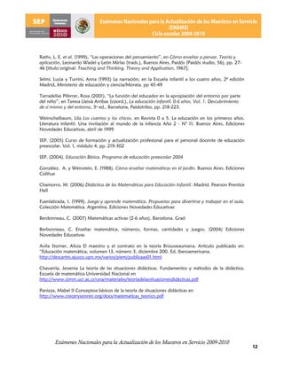 Raths, L. E. et al. (1999), “Las operaciones del pensamiento”, en Cómo enseñar a pensar. Teoría y
aplicación, Leonardo Wadel y León Mirlas (trads.), Buenos Aires, Paidós (Paidós studio, 56), pp. 27-
46 [título original: Teaching and Thinking. Theory and Application, 1967].

Selmi, Lucia y Turrini, Anna (1993) La narración, en la Escuela infantil a los cuatro años, 2ª edición
Madrid, Ministerio de educación y ciencia/Morata. pp 45-49

Tarradellas Piferrer, Rosa (2001), “La función del educador en la apropiación del entorno por parte
del niño”, en Teresa Lleixà Arribas (coord.), La educación infantil. 0-6 años. Vol. 1. Descubrimiento
de sí mismo y del entorno, 5a ed., Barcelona, Paidotribo, pp. 218-223.

Weinschelbaum, Lila Los cuentos y los chicos, en Revista 0 a 5. La educación en los primeros años.
Literatura infantil: Una invitación al mundo de la infancia Año 2 - N° 11. Buenos Aires, Ediciones
Novedades Educativas, abril de 1999

SEP. (2005) Curso de formación y actualización profesional para el personal docente de educación
preescolar. Vol. 1, módulo 4. pp. 219-302

SEP. (2004). Educación Básica. Programa de educación preescolar 2004

González, A. y Weinstein, E. (1988). Cómo enseñar matemáticas en el jardín. Buenos Aires. Ediciones
Colihue

Chamorro, M. (2006) Didáctica de las Matemáticas para Educación Infantil. Madrid. Pearson Prentice
Hall

Fuenlabrada, I. (1999). Juega y aprende matemática. Propuestas para divertirse y trabajar en el aula.
Colección Matemática. Argentina. Ediciones Novedades Educativas

Berdonneau, C. (2007) Matemáticas activas (2-6 años). Barcelona. Graó

Berbonneau, C. Enseñar matemática, números, formas, cantidades y juegos. (2004) Ediciones
Novedades Educativas

Avila Storner, Alicia El maestro y el contrato en la teoría Brousseauniana. Artículo publicado en:
“Educación matemática, volumen 13, número 3, diciembre 200. Ed. Iberoamericana.
http://descartes.ajusco.upn.mx/varios/piem/publicaas01.html

Chavarría, Jessenia La teoría de las situaciones didácticas. Fundamentos y métodos de la didáctica.
Escuela de matemática Universidad Nacional en
http://www.cimm.ucr.ac.cr/una/materiales/teoríadelassituacionesdidácticas.pdf

Panizza, Mabel II Conceptoa básicos de la teoría de situaciones didácticas en
http://www.crecerysonreir.org/docs/matematicas_teorico.pdf




       Exámenes Nacionales para la Actualización de los Maestros en Servicio 2009-2010
                                                                                                         12
 