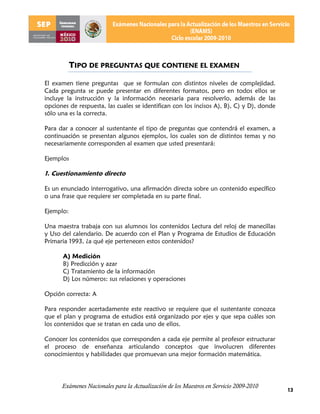 TIPO DE PREGUNTAS QUE CONTIENE EL EXAMEN

El examen tiene preguntas que se formulan con distintos niveles de complejidad.
Cada pregunta se puede presentar en diferentes formatos, pero en todos ellos se
incluye la instrucción y la información necesaria para resolverlo, además de las
opciones de respuesta, las cuales se identifican con los incisos A), B), C) y D), donde
sólo una es la correcta.

Para dar a conocer al sustentante el tipo de preguntas que contendrá el examen, a
continuación se presentan algunos ejemplos, los cuales son de distintos temas y no
necesariamente corresponden al examen que usted presentará:

Ejemplos

1. Cuestionamiento directo

Es un enunciado interrogativo, una afirmación directa sobre un contenido específico
o una frase que requiere ser completada en su parte final.

Ejemplo:

Una maestra trabaja con sus alumnos los contenidos Lectura del reloj de manecillas
y Uso del calendario. De acuerdo con el Plan y Programa de Estudios de Educación
Primaria 1993, ¿a qué eje pertenecen estos contenidos?

      A) Medición
      B) Predicción y azar
      C) Tratamiento de la información
      D) Los números: sus relaciones y operaciones

Opción correcta: A

Para responder acertadamente este reactivo se requiere que el sustentante conozca
que el plan y programa de estudios está organizado por ejes y que sepa cuáles son
los contenidos que se tratan en cada uno de ellos.

Conocer los contenidos que corresponden a cada eje permite al profesor estructurar
el proceso de enseñanza articulando conceptos que involucren diferentes
conocimientos y habilidades que promuevan una mejor formación matemática.




      Exámenes Nacionales para la Actualización de los Maestros en Servicio 2009-2010
                                                                                          13
 
