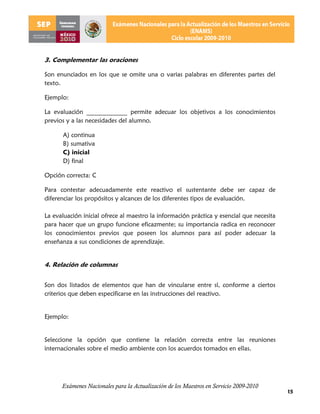 3. Complementar las oraciones

Son enunciados en los que se omite una o varias palabras en diferentes partes del
texto.

Ejemplo:

La evaluación _____________ permite adecuar los objetivos a los conocimientos
previos y a las necesidades del alumno.

      A) continua
      B) sumativa
      C) inicial
      D) final

Opción correcta: C

Para contestar adecuadamente este reactivo el sustentante debe ser capaz de
diferenciar los propósitos y alcances de los diferentes tipos de evaluación.

La evaluación inicial ofrece al maestro la información práctica y esencial que necesita
para hacer que un grupo funcione eficazmente; su importancia radica en reconocer
los conocimientos previos que poseen los alumnos para así poder adecuar la
enseñanza a sus condiciones de aprendizaje.


4. Relación de columnas


Son dos listados de elementos que han de vincularse entre sí, conforme a ciertos
criterios que deben especificarse en las instrucciones del reactivo.


Ejemplo:


Seleccione la opción que contiene la relación correcta entre las reuniones
internacionales sobre el medio ambiente con los acuerdos tomados en ellas.




      Exámenes Nacionales para la Actualización de los Maestros en Servicio 2009-2010
                                                                                          15
 