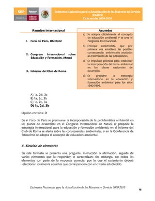 Reunión internacional                                   Acuerdos
                                                  a) Se adopta oficialmente el concepto
                                                     de educación ambiental y se crea el
   1. Foro de París, UNESCO                          Programa Internacional.
                                                  b) Enfoque catastrofista, que por
                                                     primera vez establece las posibles
                                                     consecuencias ambientales asociadas
   2. Congreso Internacional sobre
                                                     al crecimiento de las poblaciones.
      Educación y Formación. Moscú
                                                  c) Se impulsan políticas para establecer
                                                     la incorporación del tema ambiental
                                                     en los planes nacionales de
   3. Informe del Club de Roma                       desarrollo.
                                                  d) Se     propone    la    estrategia
                                                     internacional en la educación y
                                                     formación ambiental para los años
                                                     1990-1999.


      A) 1a, 2b, 3c
      B) 1a, 2c, 3b
      C) 1c, 2b, 3a
      D) 1c, 2d, 3b

Opción correcta: D

En el Foro de París se promueve la incorporación de la problemática ambiental en
los planes de desarrollo; en el Congreso Internacional en Moscú se propone la
estrategia internacional para la educación y formación ambiental; en el informe del
Club de Roma se alerta sobre las consecuencias ambientales, y en la Conferencia de
Estocolmo se adopta el concepto de educación ambiental.


5. Elección de elementos

En este formato se presenta una pregunta, instrucción o afirmación, seguida de
varios elementos que la responden o caracterizan; sin embargo, no todos los
elementos son parte de la respuesta correcta, por lo que el sustentante deberá
seleccionar solamente aquellos que corresponden con el criterio establecido.




      Exámenes Nacionales para la Actualización de los Maestros en Servicio 2009-2010
                                                                                             16
 