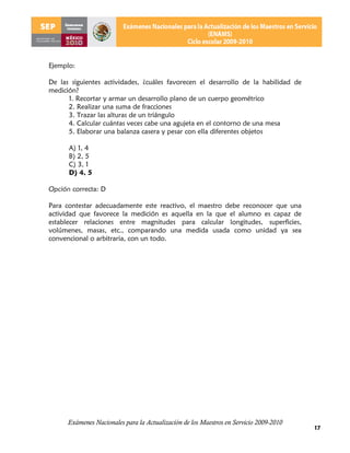 Ejemplo:

De las siguientes actividades, ¿cuáles favorecen el desarrollo de la habilidad de
medición?
      1. Recortar y armar un desarrollo plano de un cuerpo geométrico
      2. Realizar una suma de fracciones
      3. Trazar las alturas de un triángulo
      4. Calcular cuántas veces cabe una agujeta en el contorno de una mesa
      5. Elaborar una balanza casera y pesar con ella diferentes objetos

      A) 1, 4
      B) 2, 5
      C) 3, 1
      D) 4, 5

Opción correcta: D

Para contestar adecuadamente este reactivo, el maestro debe reconocer que una
actividad que favorece la medición es aquella en la que el alumno es capaz de
establecer relaciones entre magnitudes para calcular longitudes, superficies,
volúmenes, masas, etc., comparando una medida usada como unidad ya sea
convencional o arbitraria, con un todo.




      Exámenes Nacionales para la Actualización de los Maestros en Servicio 2009-2010
                                                                                        17
 