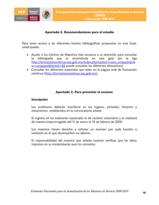 Apartado 2. Recomendaciones para el estudio


Para tener acceso a las diferentes fuentes bibliográficas propuestas en esta Guía,
usted puede:

    Acudir a los Centros de Maestros más cercanos a su domicilio para consultar
     la bibliografía que se recomienda en este guía (en la liga
     http://formacioncontinua.sep.gob.mx/index.php?option=com_wrapper&vie
     w=wrapper&Itemid=82 puede consultar las diferentes direcciones).
    Consultar los diferentes materiales que están en la página web de Formación
     continua (http://formacioncontinua.sep.gob.mx).




                          Apartado 3. Para presentar el examen

      Inscripción

      Los profesores deberán inscribirse en los lugares, periodos, horarios y
      mecanismos establecidos en la convocatoria estatal.

      El registro en los exámenes nacionales es de carácter voluntario y se realizará
      de manera improrrogable del 11 de enero al 19 de febrero de 2010.

      Los maestros tienen derecho a solicitar un examen por cada función o
      vertiente en el que desempeñen sus labores.

      Es responsabilidad del maestro que solicita examen verificar que los datos
      impresos en su comprobante sean los correctos.




      Exámenes Nacionales para la Actualización de los Maestros en Servicio 2009-2010   18
 