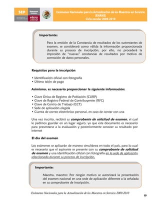 Importante:

            Para la emisión de la Constancia de resultados de los sustentantes de
            examen, se considerará como válida la información proporcionada
            durante su proceso de inscripción, por ello, no procederá la
            impresión de “nuevas” constancias de resultados por motivo de
            corrección de datos personales.



Requisitos para la inscripción

• Identificación oficial con fotografía
• Último talón de pago

Asimismo, es necesario proporcionar la siguiente información:

• Clave Única de Registro de Población (CURP)
• Clave de Registro Federal de Contribuyentes (RFC)
• Clave de Centro de Trabajo (CCT)
• Sede de aplicación elegida
• Cuenta de correo electrónico personal, en caso de contar con una

Una vez inscrito, recibirá su comprobante de solicitud de examen, el cual
le pedimos guardar en un lugar seguro, ya que este documento es necesario
para presentarse a la evaluación y posteriormente conocer su resultado por
internet

El día del examen

Los exámenes se aplicarán de manera simultánea en todo el país, para lo cual
es necesario que el aspirante se presente con su comprobante de solicitud
de examen y una identificación oficial con fotografía en la sede de aplicación
seleccionada durante su proceso de inscripción.


   Importante:

         Maestra, maestro: Por ningún motivo se autorizará la presentación
         del examen nacional en una sede de aplicación diferente a la señalada
         en su comprobante de inscripción.


Exámenes Nacionales para la Actualización de los Maestros en Servicio 2009-2010
                                                                                    19
 