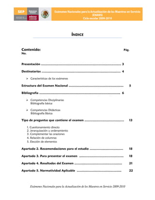 ÍNDICE


Contenido:                                                                           Pág.
No.


Presentación ……………………………………………………………………. 3

Destinatarios …………………………………………………………………… 4

   Características de los exámenes

Estructura del Examen Nacional ………………………………………………                                         5

Bibliografía …………………………………………………………………….. 6

   Competencias Disciplinarias
    Bibliografía básica

   Competencias Didácticas
    Bibliografía Básica

Tipo de preguntas que contiene el examen …………………………………                                    13

      1. Cuestionamiento directo
      2. Jerarquización u ordenamiento
      3. Complementar las oraciones
      4. Relación de columnas
      5. Elección de elementos

Apartado 2. Recomendaciones para el estudio ……………………………                                   18

Apartado 3. Para presentar el examen ..…………………………………...                                   18

Apartado 4. Resultados del Examen ………………………………………..                                       21

Apartado 5. Normatividad Aplicable ……………………………………..                                       22




        Exámenes Nacionales para la Actualización de los Maestros en Servicio 2009-2010
 