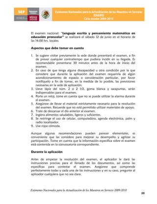 El examen nacional: “Lenguaje escrito y pensamiento matemático en
educación preescolar” se realizará el sábado 12 de junio en el horario de
las 14:00 hrs. locales.

Aspectos que debe tomar en cuenta

1. Se sugiere visitar previamente la sede donde presentará el examen, a fin
   de prever cualquier contratiempo que pudiera incidir en su llegada. Es
   recomendable presentarse 30 minutos antes de la hora de inicio del
   examen.
2. En caso de que tenga alguna discapacidad u otra condición por la que
   considere que durante la aplicación del examen requeriría de algún
   acondicionamiento de espacio o consideración particular, por favor
   notifíquelo a fin de tomar, en la medida de lo posible, las previsiones
   necesarias en la sede de aplicación.
3. Lleve lápiz del núm. 2 o 2 1/2, goma blanca y sacapuntas, serán
   indispensables para el examen.
4. Porte un reloj, tome en cuenta que no se puede utilizar la alarma durante
   el examen.
5. Asegúrese de llevar el material estrictamente necesario para la resolución
   del examen. Recuerde que no está permitido utilizar materiales de apoyo.
6. Trate de descansar el día anterior al examen.
7. Ingiera alimentos saludables, ligeros y suficientes.
8. Se restringe el uso de celular, computadora, agenda electrónica, palm y
   radio localizador.
9. Use ropa cómoda.

Aunque algunas recomendaciones pueden parecer elementales, es
conveniente que las considere para mejorar su desempeño y agilizar su
participación. Tome en cuenta que la información específica sobre el examen
está contenida en la convocatoria correspondiente.

Durante la aplicación

Antes de empezar la resolución del examen, el aplicador le dará las
instrucciones precisas para el llenado de los documentos, así como las
específicas para contestar el examen. Asegúrese que comprende
perfectamente todas y cada una de las instrucciones y en su caso, pregunte al
aplicador cualquiera que no sea clara.




Exámenes Nacionales para la Actualización de los Maestros en Servicio 2009-2010
                                                                                  20
 