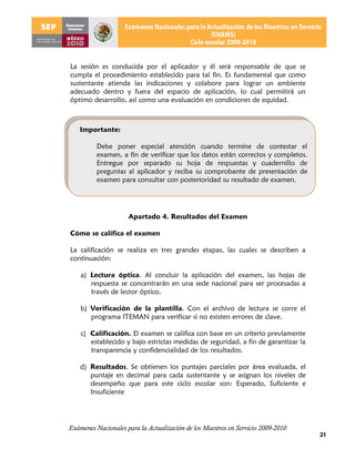 La sesión es conducida por el aplicador y él será responsable de que se
cumpla el procedimiento establecido para tal fin. Es fundamental que como
sustentante atienda las indicaciones y colabore para lograr un ambiente
adecuado dentro y fuera del espacio de aplicación, lo cual permitirá un
óptimo desarrollo, así como una evaluación en condiciones de equidad.



   Importante:

          Debe poner especial atención cuando termine de contestar el
          examen, a fin de verificar que los datos están correctos y completos.
          Entregue por separado su hoja de respuestas y cuadernillo de
          preguntas al aplicador y reciba su comprobante de presentación de
          examen para consultar con posterioridad su resultado de examen.




                     Apartado 4. Resultados del Examen

Cómo se califica el examen

La calificación se realiza en tres grandes etapas, las cuales se describen a
continuación:

    a) Lectura óptica. Al concluir la aplicación del examen, las hojas de
       respuesta se concentrarán en una sede nacional para ser procesadas a
       través de lector óptico.

    b) Verificación de la plantilla. Con el archivo de lectura se corre el
       programa ITEMAN para verificar si no existen errores de clave.

    c) Calificación. El examen se califica con base en un criterio previamente
       establecido y bajo estrictas medidas de seguridad, a fin de garantizar la
       transparencia y confidencialidad de los resultados.

    d) Resultados. Se obtienen los puntajes parciales por área evaluada, el
       puntaje en decimal para cada sustentante y se asignan los niveles de
       desempeño que para este ciclo escolar son: Esperado, Suficiente e
       Insuficiente




Exámenes Nacionales para la Actualización de los Maestros en Servicio 2009-2010
                                                                                   21
 