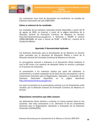 Los sustentantes cuyo nivel de desempeño sea Insuficiente, no acredita los
Exámenes Nacionales del ciclo 2009-2010.

Cómo se enterará de los resultados

Los resultados de los exámenes nacionales estarán disponibles, a partir del 16
de agosto de 2010, en Internet, a través de la página electrónica de la
Dirección General de Formación Continua de Maestros en Servicio:
http://formacioncontinua.sep.gob.mx; o llamando a TELSEP al número
01800-288-6688, de lunes a viernes de 10:00 a 18:00 hrs. –horario de la
Ciudad de México-.


                     Apartado 5 Normatividad Aplicable

Los Exámenes Nacionales para la Actualización de los Maestros en Servicio
están normados por la Secretaría de Educación Pública a través de la
Dirección General de Formación Continua de Maestros en Servicio.

La convocatoria nacional a exámenes es el documento oficial mediante el
cual la SEP invita a los maestros de educación básica en servicio a participar
en el proceso de evaluación.

La presentación a los exámenes implica por parte del solicitante, el
conocimiento y la plena aceptación de las bases de esta convocatoria y de los
Lineamientos Generales para la Organización, Aplicación y Evaluación de los
Exámenes      Nacionales    disponibles    en     la    página   electrónica
http://formacioncontinua.sep.gob.mx/.

Los casos no previstos en la convocatoria nacional y en los lineamientos serán
resueltos por la Dirección General de Formación Continua de Maestros en
Servicio.


Disposiciones normativas que debe conocer:

Los destinatarios tienen derecho a sustentar un mismo examen hasta en tres
ocasiones, sean éstas consecutivas o no. (Numeral 1.4 de los Lineamientos
Generales para la Organización, Aplicación y Evaluación de los Exámenes
Nacionales (LGOAyEEN))




Exámenes Nacionales para la Actualización de los Maestros en Servicio 2009-2010
                                                                                  22
 
