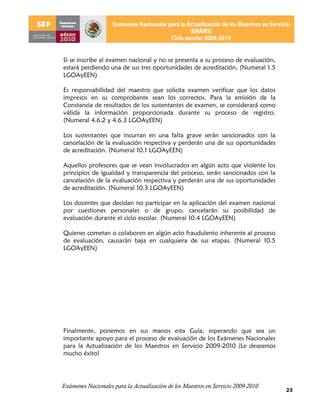 Si se inscribe al examen nacional y no se presenta a su proceso de evaluación,
estará perdiendo una de sus tres oportunidades de acreditación, (Numeral 1.5
LGOAyEEN)

Es responsabilidad del maestro que solicita examen verificar que los datos
impresos en su comprobante sean los correctos. Para la emisión de la
Constancia de resultados de los sustentantes de examen, se considerará como
válida la información proporcionada durante su proceso de registro.
(Numeral 4.6.2 y 4.6.3 LGOAyEEN)

Los sustentantes que incurran en una falta grave serán sancionados con la
cancelación de la evaluación respectiva y perderán una de sus oportunidades
de acreditación. (Numeral 10.1 LGOAyEEN)

Aquellos profesores que se vean involucrados en algún acto que violente los
principios de igualdad y transparencia del proceso, serán sancionados con la
cancelación de la evaluación respectiva y perderán una de sus oportunidades
de acreditación. (Numeral 10.3 LGOAyEEN)

Los docentes que decidan no participar en la aplicación del examen nacional
por cuestiones personales o de grupo, cancelarán su posibilidad de
evaluación durante el ciclo escolar. (Numeral 10.4 LGOAyEEN)

Quienes cometan o colaboren en algún acto fraudulento inherente al proceso
de evaluación, causarán baja en cualquiera de sus etapas. (Numeral 10.5
LGOAyEEN)




Finalmente, ponemos en sus manos esta Guía, esperando que sea un
importante apoyo para el proceso de evaluación de los Exámenes Nacionales
para la Actualización de los Maestros en Servicio 2009-2010 ¡Le deseamos
mucho éxito!




Exámenes Nacionales para la Actualización de los Maestros en Servicio 2009-2010
                                                                                  23
 