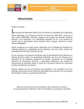 PRESENTACIÓN


Maestra, maestro:


L  a Secretaría de Educación Pública (SEP), al atender las prioridades de la Educación
Básica planteadas en el Programa Sectorial de Educación 2007-2012, ofrece en el
ciclo escolar 2009-2010, diferentes programas de estudio que abordan temáticas
diversas y que responden a las necesidades específicas de las y los maestros en
servicio que se desempeñan como docentes frente a grupo, directivos y asesor
técnico-pedagógico.

Dichos programas de estudio fueron elaborados con la finalidad de fortalecer las
prácticas educativas y capacidades de los docentes y de este modo, mejorar los
aprendizajes de los niños y jóvenes del país.

En este contexto, los Exámenes Nacionales para la Actualización de los Maestros en
Servicio (ENAMS): evalúan los aprendizajes adquiridos por las y los maestros en el
desarrollo de los diferentes programas de estudio, contenidos en el Catálogo
Nacional de Formación Continua y Superación Profesional que impulsa la
Subsecretaría de Educación Básica a través de la Dirección General de Formación
Continua de Maestros en Servicio.

Estamos seguros de que este ejercicio de evaluación y los resultados que de él
obtenga, le permitirán tomar decisiones informadas para continuar con sus procesos
de formación continua y superación profesional.




      Exámenes Nacionales para la Actualización de los Maestros en Servicio,
 una oportunidad para reflexionar sobre lo aprendido y lo que falta por aprender.




      Exámenes Nacionales para la Actualización de los Maestros en Servicio 2009-2010
                                                                                         3
 