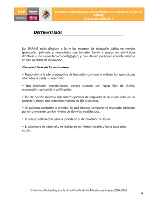 DESTINATARIOS


Los ENAMS están dirigidos a las y los maestros de educación básica en servicio
(preescolar, primaria y secundaria) que trabajen frente a grupo, en actividades
directivas o de asesor técnico-pedagógico, y que deseen participar voluntariamente
en este ejercicio de evaluación.

Características de los exámenes:

• Responden a la oferta educativa de formación continua y evalúan los aprendizajes
obtenidos durante su desarrollo.

• Son exámenes estandarizados porque cuentan con reglas fijas de diseño,
elaboración, aplicación y calificación.

• Son de opción múltiple con cuatro opciones de respuesta de las cuales solo una es
correcta y tienen una extensión máxima de 80 preguntas.

• Se califican conforme a criterio, lo cual implica comparar el resultado obtenido
por el sustentante con los niveles de dominio establecidos.

• El tiempo establecido para responderlo es de máximo tres horas.

• Su cobertura es nacional y se realiza en un mismo horario y fecha cada ciclo
escolar.




      Exámenes Nacionales para la Actualización de los Maestros en Servicio 2009-2010
                                                                                        4
 